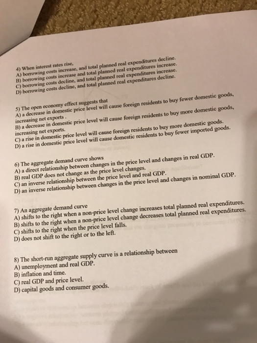 4) When interest rates rise,
A) borrowing costs increase, and total planned real expenditures decline.
B) borrowing costs increase and total planned real expenditures increase.
C) borrowing costs decline, and total planned real expenditures increase.
D) borrowing costs decline, and total planned real expenditures decline.
5) The open economy effect suggests that
A) a decrease in domestic price level will cause foreign residents to buy fewer domestic goods,
increasing net exports.
B) a decrease in domestic price level will cause foreign residents to buy more domestic goods,
increasing net exports.
C) a rise in domestic price level will cause foreign residents to buy more domestic goods.
D) a rise in domestic price level will cause domestic residents to buy fewer imported goods.
6) The aggregate demand curve shows
A) a direct relationship between changes in the price level and changes in real GDP.
B) real GDP does not change as the price level changes.
C) an inverse relationship between the price level and real GDP.
D) an inverse relationship between changes in the price level and changes in nominal GDP.
7) An aggregate demand curve
A) shifts to the right when a non-price level change increases total planned real expenditures.
B) shifts to the right when a non-price level change decreases total planned real expenditures.
C) shifts to the right when the price level falls.
D) does not shift to the right or to the left.
8) The short-run aggregate supply curve is a relationship between
A) unemployment and real GDP.
B) inflation and time.
C) real GDP and price level.
D) capital goods and consumer goods.
