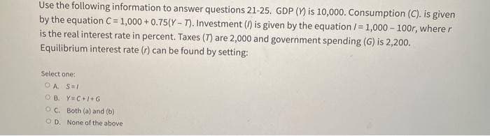 Use the following information to answer questions 21-25. GDP () is 10,000. Consumption (C). is given
by the equation C= 1,000+ 0.75(Y-7). Investment (/) is given by the equation /= 1,000-100r, where r
is the real interest rate in percent. Taxes (7) are 2,000 and government spending (G) is 2,200.
Equilibrium interest rate (r) can be found by setting:
Select one:
OA. S=1
OB. Y=C+I+G
OC. Both (a) and (b)
OD. None of the above