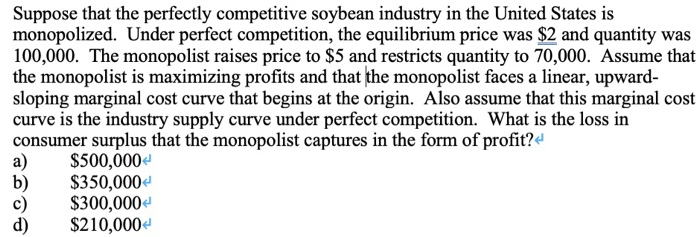 Suppose that the perfectly competitive soybean industry in the United States is
monopolized. Under perfect competition, the equilibrium price was $2 and quantity was
100,000. The monopolist raises price to $5 and restricts quantity to 70,000. Assume that
the monopolist is maximizing profits and that the monopolist faces a linear, upward-
sloping marginal cost curve that begins at the origin. Also assume that this marginal cost
curve is the industry supply curve under perfect competition. What is the loss in
consumer surplus that the monopolist captures in the form of profit?
$500,000
$350,000
$300,000
$210,000<
a)
b)