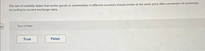 33
The law of volatility states that similar goods or commodities in different countries should remain at the same price after conversion of currencies
according to current exchange rates.
True or False
True
False