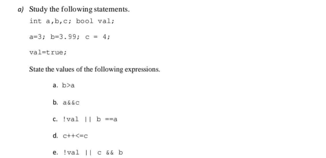 a) Study the following statements.
int a,b,c; bool val;
a=3; b=3.99; c = 4;
val=true;
State the values of the following expressions.
a. b>a
b. a&&c
C. !val || b ==a
d. c++<=c
e. !val ||| c && b
