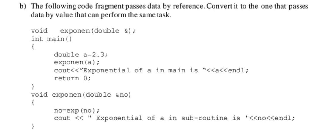 b) The following code fragment passes data by reference. Convert it to the one that passes
data by value that can perform the same task.
void
exponen (do uble &);
int main ()
{
double a=2.3;
exponen (a);
cout<<"Exponential of a in main is "<<a<<endl;
return 0;
}
void exponen (double &no)
{
no=exp (no);
cout << " Exponential of a in sub-routine is "<<no<<endl;
}
