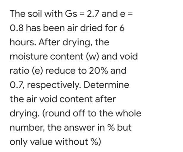 The soil with Gs = 2.7 and e =
0.8 has been air dried for 6
hours. After drying, the
moisture content (w) and void
ratio (e) reduce to 20% and
0.7, respectively. Determine
the air void content after
drying. (round off to the whole
number, the answer in % but
only value without %)
