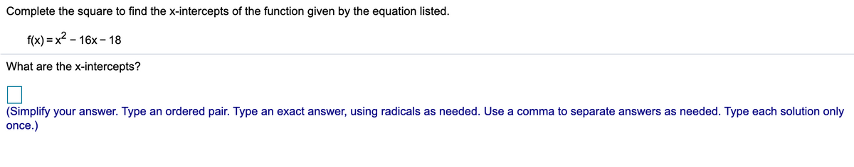 Complete the square to find the x-intercepts of the function given by the equation listed.
f(x) = x2 – 16x – 18
What are the x-intercepts?
(Simplify your answer. Type an ordered pair. Type an exact answer, using radicals as needed. Use a comma to separate answers as needed. Type each solution only
once.)
