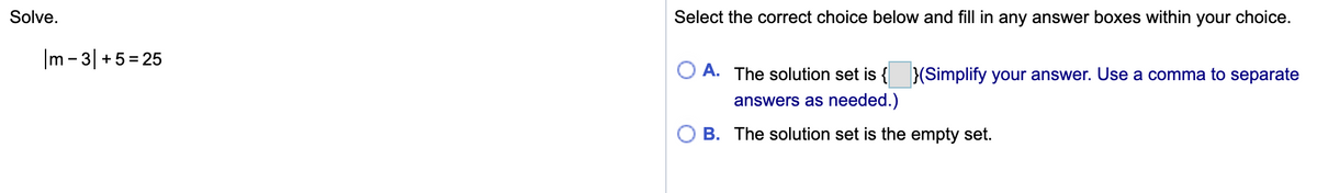 Solve.
Select the correct choice below and fill in any answer boxes within your choice.
|m - 3| +5= 25
A. The solution set is { }(Simplify your answer. Use a comma to separate
answers as needed.)
B. The solution set is the empty set.
