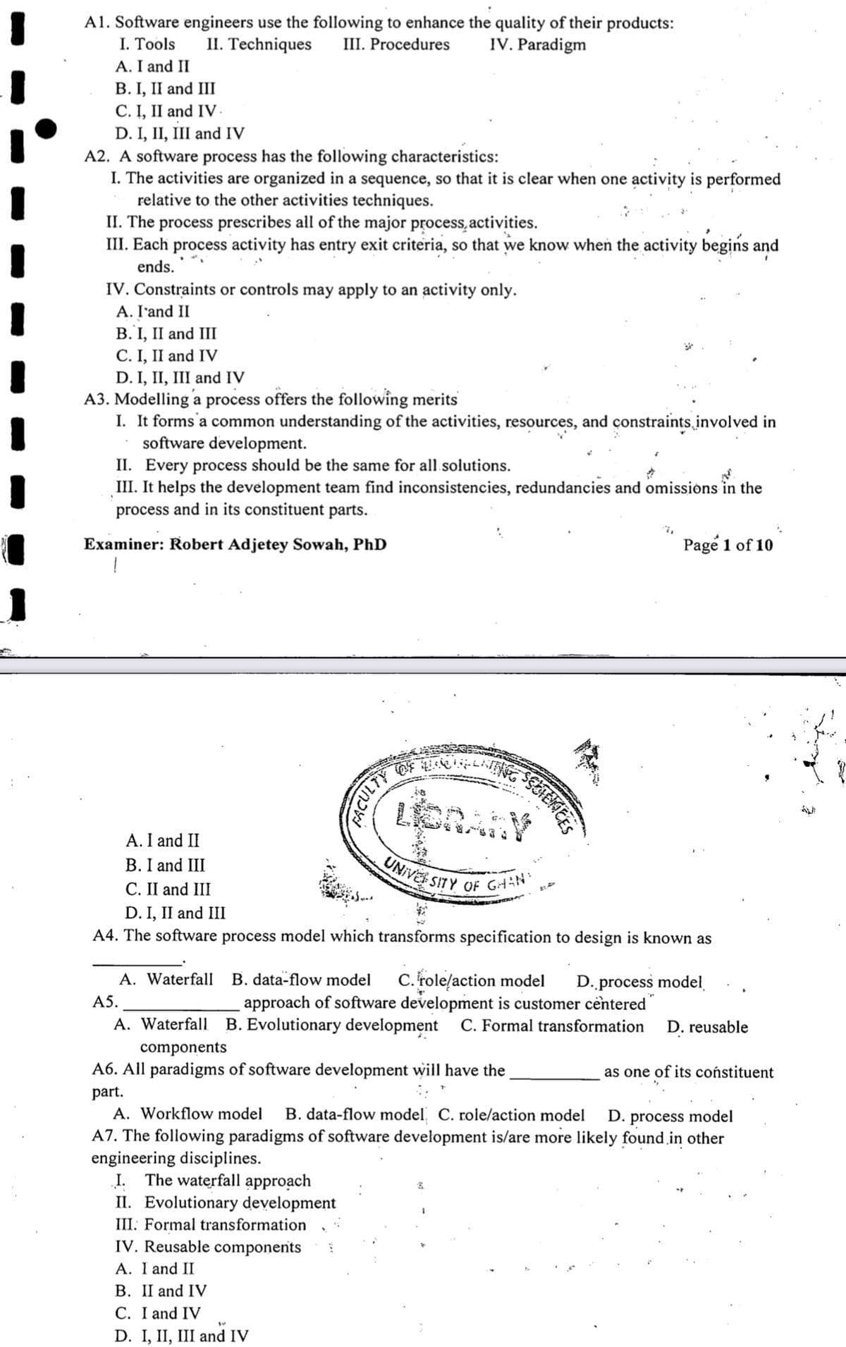 UNiVEr SITY OF GHN
A1. Software engineers use the following to enhance the quality of their products:
I. Tools
A. I and II
В. I, II and III
C. I, II and IV-
D. I, II, III and IV
A2. A software process has the following characteristics:
I. The activities are organized in a sequence, so that it is clear when one activity is performed
relative to the other activities techniques.
II. The process prescribes all of the major process,activities.
III. Each process activity has entry exit criteria, so that we know when the activity begins and
II. Techniques
III. Procedures
IV. Paradigm
ends.
IV. Constraints or controls may apply to an activity only.
A. I'and II
B. I, II and III
C. I, II and IV
D. I, II, III and IV
A3. Modelling a process offers the following merits
I. It forms'a common understanding of the activities, resources, and constraints involved in
software development.
II. Every process should be the same for all solutions.
III. It helps the development team find inconsistencies, redundancies and omissions in the
process and in its constituent parts.
Examiner: Robert Adjetey Sowah, PhD
Page 1 of 10
A. I and II
B. I and III
С. I and III
D. I, II and III
A4. The software process model which transforms specification to design is known as
A. Waterfall B. data-flow model
C. role/action model
approach of software development is customer centered
D..process model
A5.
A. Waterfall
B. Evolutionary development
C. Formal transformation
D. reusable
components
A6. All paradigms of software development will have the
as one of its coństituent
part.
A. Workflow model
B. data-flow model C. role/action model
D. process model
A7. The following paradigms of software development is/are more likely found in other
engineering disciplines.
I. The waterfall approach
II. Evolutionary development
III: Formal transformation
IV. Reusable components
A. I and II
В. I and IV
С. I and IV
D. I, II, III and IV
שכו4i
