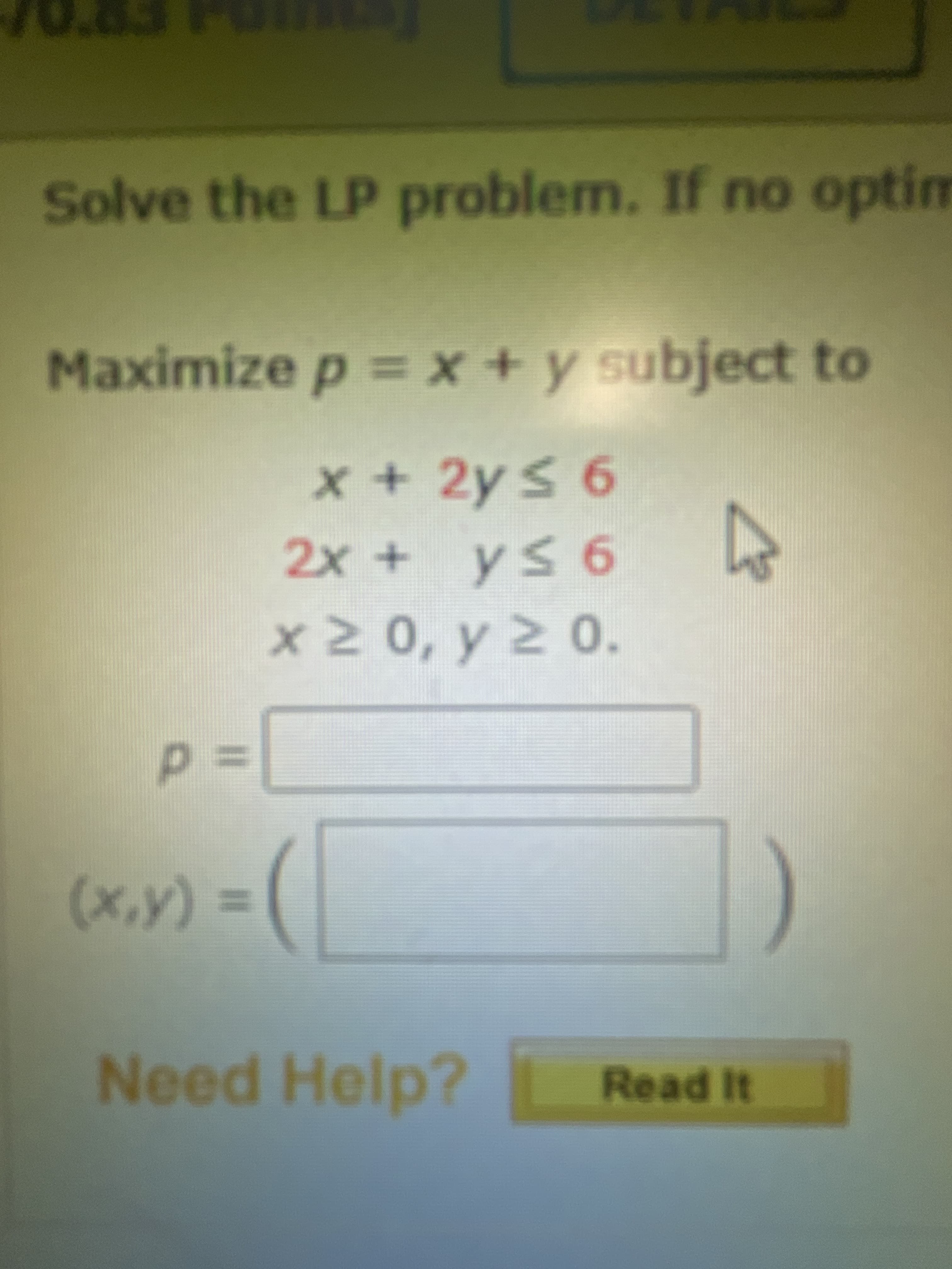 Maximize p =x +y subject to
x+2ys 6
Solve the LP problem. If no optim
+x3D
95h+x
+2x+
x2 0, y 2 0.
3Dd
%3D
(A^x)
Need Help?
