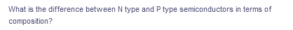 What is the difference between N type and P type semiconductors in terms of
composition?