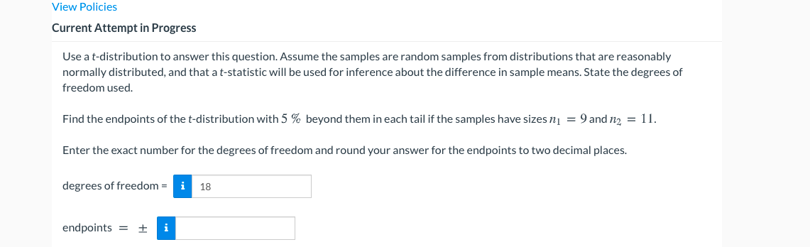 View Policies
Current Attempt in Progress
Use a t-distribution to answer this question. Assume the samples are random samples from distributions that are reasonably
normally distributed, and that a t-statistic will be used for inference about the difference in sample means. State the degrees of
freedom used.
Find the endpoints of the t-distribution with 5 % beyond them in each tail if the samples have sizes nį = 9 and n2 = 11.
Enter the exact number for the degrees of freedom and round your answer for the endpoints to two decimal places.
degrees of freedom =
i
18
endpoints = ±
i
