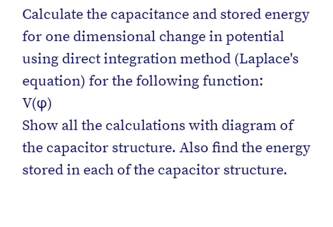 Calculate the capacitance and stored energy
for one dimensional change in potential
using direct integration method (Laplace's
equation) for the following function:
V(4)
Show all the calculations with diagram of
the capacitor structure. Also find the energy
stored in each of the capacitor structure.