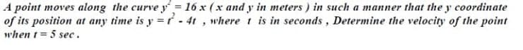 A point moves along the curve y= 16 x (x and y in meters ) in such a manner that the y coordinate
of its position at any time is y =r - 4t , where t is in seconds, Determine the velocity of the point
when t = 5 sec.
%3D
