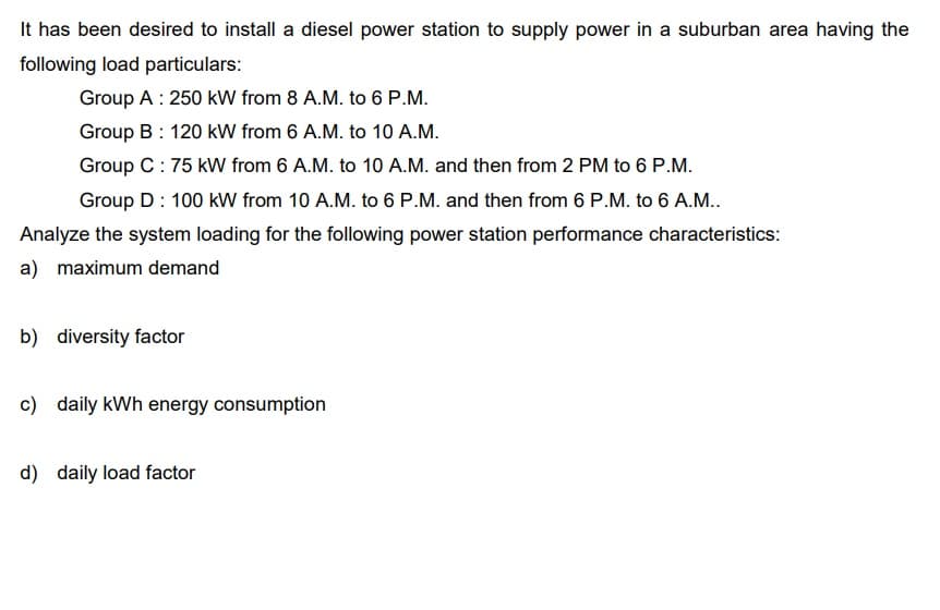 It has been desired to install a diesel power station to supply power in a suburban area having the
following load particulars:
Group A: 250 kW from 8 A.M. to 6 P.M.
Group B: 120 kW from 6 A.M. to 10 A.M.
Group C: 75 kW from 6 A.M. to 10 A.M. and then from 2 PM to 6 P.M.
Group D : 100 kW from 10 A.M. to 6 P.M. and then from 6 P.M. to 6 A.M..
Analyze the system loading for the following power station performance characteristics:
a) maximum demand
b) diversity factor
c) daily kWh energy consumption
d) daily load factor