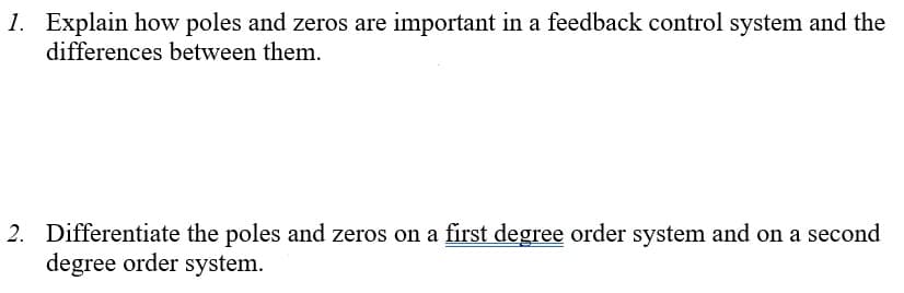 1. Explain how poles and zeros are important in a feedback control system and the
differences between them.
2. Differentiate the poles and zeros on a first degree order system and on a second
degree order system.