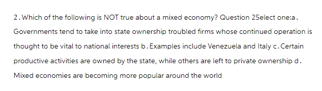 2. Which of the following is NOT true about a mixed economy? Question 2Select one:a.
Governments tend to take into state ownership troubled firms whose continued operation is
thought to be vital to national interests b. Examples include Venezuela and Italy c. Certain
productive activities are owned by the state, while others are left to private ownership d.
Mixed economies are becoming more popular around the world