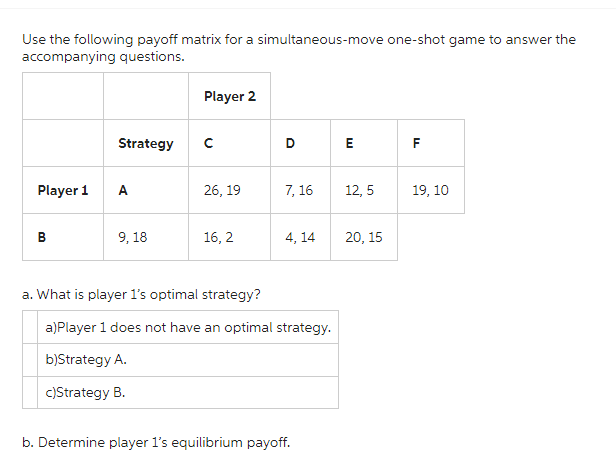 Use the following payoff matrix for a simultaneous-move one-shot game to answer the
accompanying questions.
Player 1
B
Strategy
A
9, 18
Player 2
с
26, 19
16, 2
D
7,16
4,14
a. What is player 1's optimal strategy?
a)Player 1 does not have an optimal strategy.
b)Strategy A.
c)Strategy B.
b. Determine player 1's equilibrium payoff.
E
12,5
20, 15
TI
F
19, 10