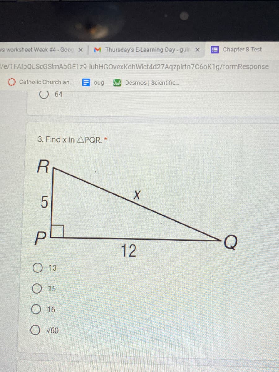 vs worksheet Week #4.- Goog X
M Thursday's E-Learning Day -guir x
E Chapter 8 Test
ve/1FAlpQLScGSImAbGE129-luhHGOvexKdhWicf4d27Aqzpirtn7C6oK1g/formResponse
O Catholic Church an...
E oug
Desmos | Scientific..
O 64
3. Find x in APQR.
12
13
О 15
O 16
O V60
