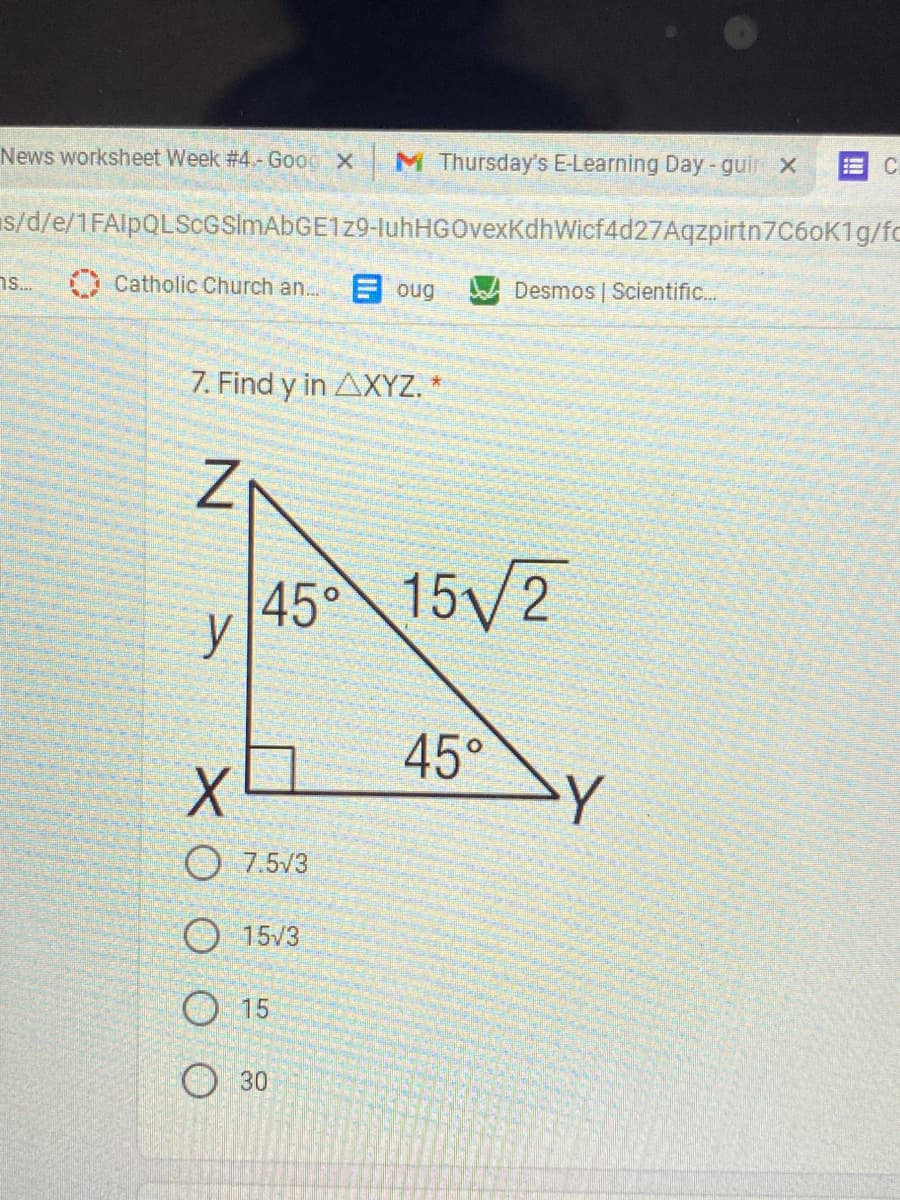 News worksheet Week #4- Good X
M Thursday's E-Learning Day-guir x
C.
s/d/e/1FAlpQLScGSimAbGE1z9-IuhHGOvexKdhWicf4d27Aqzpirtn7C6oK1g/fc
ns.
Catholic Church an..
目oug
Desmos | Scientific..
7. Find y in AXYZ. *
45°
15/2
y
45°
O 7.5/3
O 15/3
O 15
30
