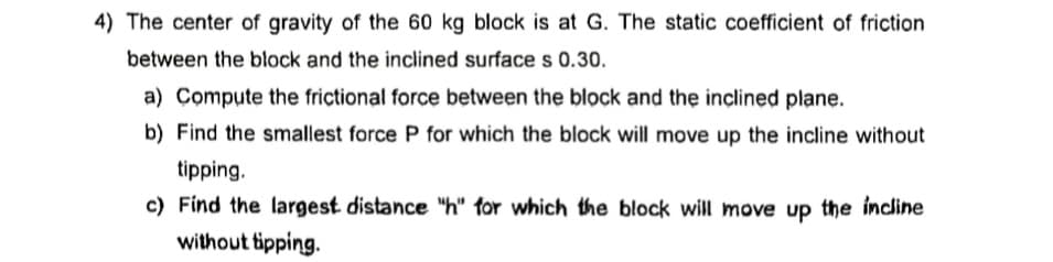 4) The center of gravity of the 60 kg block is at G. The static coefficient of friction
between the block and the inclined surface s 0.30.
a) Compute the frictional force between the block and the inclined plane.
b) Find the smallest force P for which the block will move up the incline without
tipping.
c) Find the largest distance "h" for which the block will move up the incline
without tipping.
