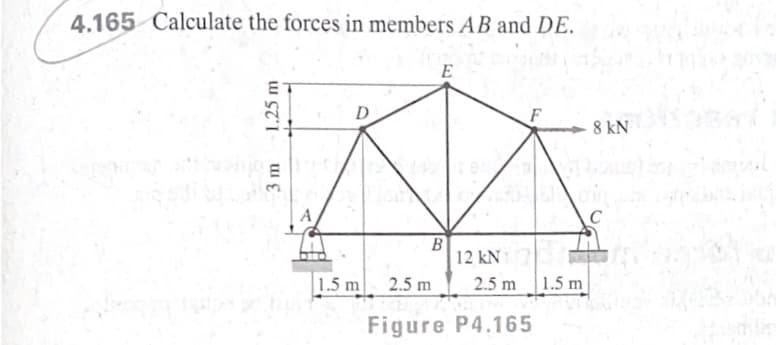 4.165 Calculate the forces in members AB and DE.
E
D
8 kN
C
B
12 kN
1.5 m
2.5 m
2.5 m
1.5 m
Figure P4.165
3 m
1.25 m
