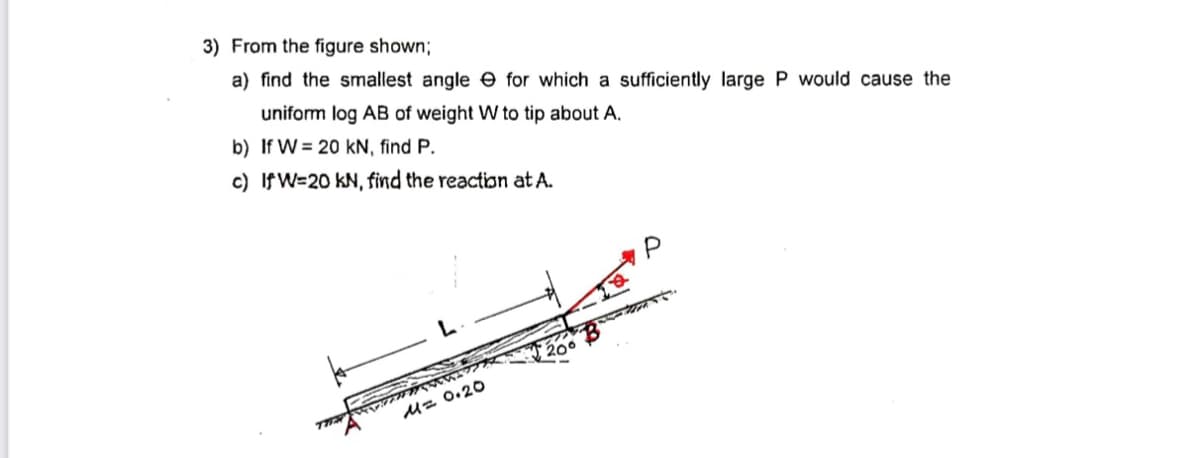 3) From the figure shown;
a) find the smallest angle e for which a sufficiently large P would cause the
uniform log AB of weight W to tip about A.
b) If W = 20 kN, find P.
c) IfW=20 kN, find the reaction at A.
200
U= 0.20
