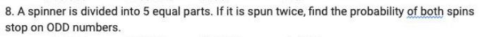 8. A spinner is divided into 5 equal parts. If it is spun twice, find the probability of both spins
stop on ODD numbers.
