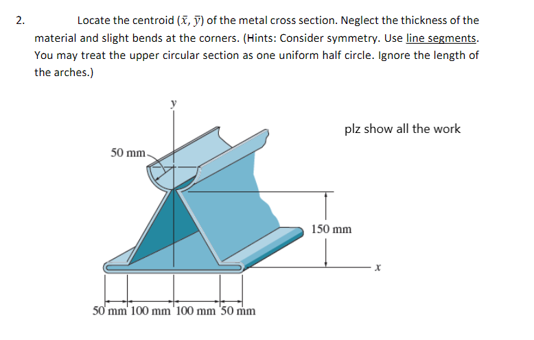 2.
Locate the centroid (x, y) of the metal cross section. Neglect the thickness of the
material and slight bends at the corners. (Hints: Consider symmetry. Use line segments.
You may treat the upper circular section as one uniform half circle. Ignore the length of
the arches.)
50 mm.
50 mm 100 mm 100 mm 50 mm
plz show all the work
150 mm