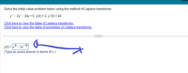 Solve the initial value problem below using the method of Laplace transforms.
y" - 2y'-24y = 0, y(0) = 4, y'(0) = 44
Click here to view the table of Laplace transforms.
Click here to view the table of properties of Laplace transforms.
4t
6t
y(t) = e -3e-6
(Type an exact answer in terms of e.)