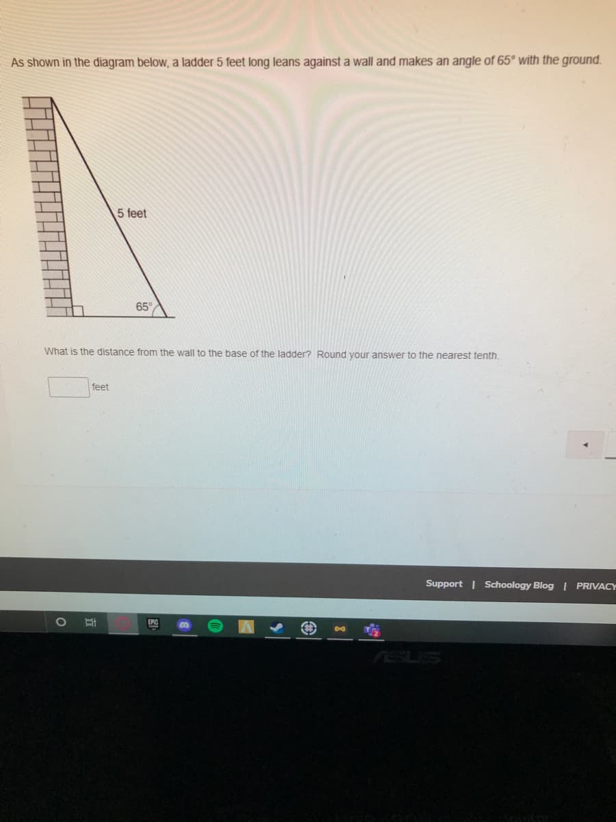 As shown in the diagram below,, a ladder 5 feet long leans against a wall and makes an angle of 65° with the ground.
5 feet
65
What is the distance from the wall to the base of the ladder? Round vour answer to the nearest tenth.
feet
Support | Schoology Blog | PRIVACY
EPIC
ASUS
