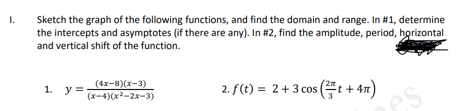 I.
Sketch the graph of the following functions, and find the domain and range. In #1, determine
the intercepts and asymptotes (if there are any). In #2, find the amplitude, period, horizontal
and vertical shift of the function.
(4x-8)(x-3)
1. у 3
2. f(t) =
2+3 cos
t + 4n
(х-4) (х2-2х-з)
