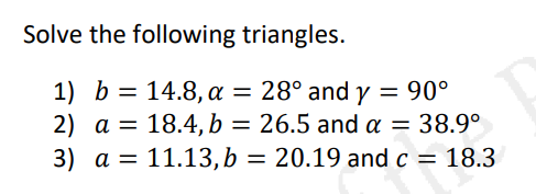 Solve the following triangles.
1) b = 14.8, a = 28° and y = 90°
2) a = 18.4, b = 26.5 and a = 38.9°
3) a = 11.13,b = 20.19 and c = 18.3
%3D
%3D
