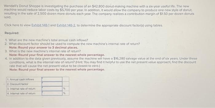 Wendell's Donut Shoppe is investigating the purchase of an $42,800 donut-making machine with a six-year useful life. The new
machine would reduce labor costs by $5,700 per year. In addition, it would allow the company to produce one new style of donut,
resulting in the sale of 2,500 dozen more donuts each year. The company realizes a contribution margin of $1.50 per dozen donuts
sold.
Click here to view Exhibit 148-1 and Exhibit 148-2. to determine the appropriate discount factor(s) using tables.
Required:
1. What are the new machine's total annual cash inflows?
2. What discount factor should be used to compute the new machine's internal rate of return?
Note: Round your answer to 3 decimal places.
3. What is the new machine's internal rate of return?
Note: Round your final answer to the nearest whole percentage.
4. In addition to the data given previously, assume the machine will have a $16,280 salvage value at the end of six years. Under these
conditions, what is the internal rate of return? (Hint: You may find it helpful to use the net present value approach; find the discount
rate that will cause the net present value to be closest to zero.)
Note: Round your final answer to the nearest whole percentage.
1. Annual cash inflows
2. Discount factor
3. Internal rate of return
4. Internal rate of return
%
%