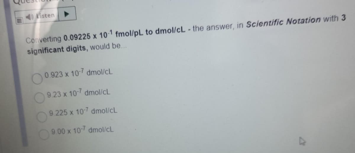 Listen
Converting 0.09225 x 10-1 fmol/pL to dmol/cL - the answer, in Scientific Notation with 3
significant digits, would be...
O0.923 x 10-7 dmol/cL
9.23 x 10-7 dmol/cL
9 225 x 10-7 dmol/cL
9 00 x 10-7 dmol/cL
