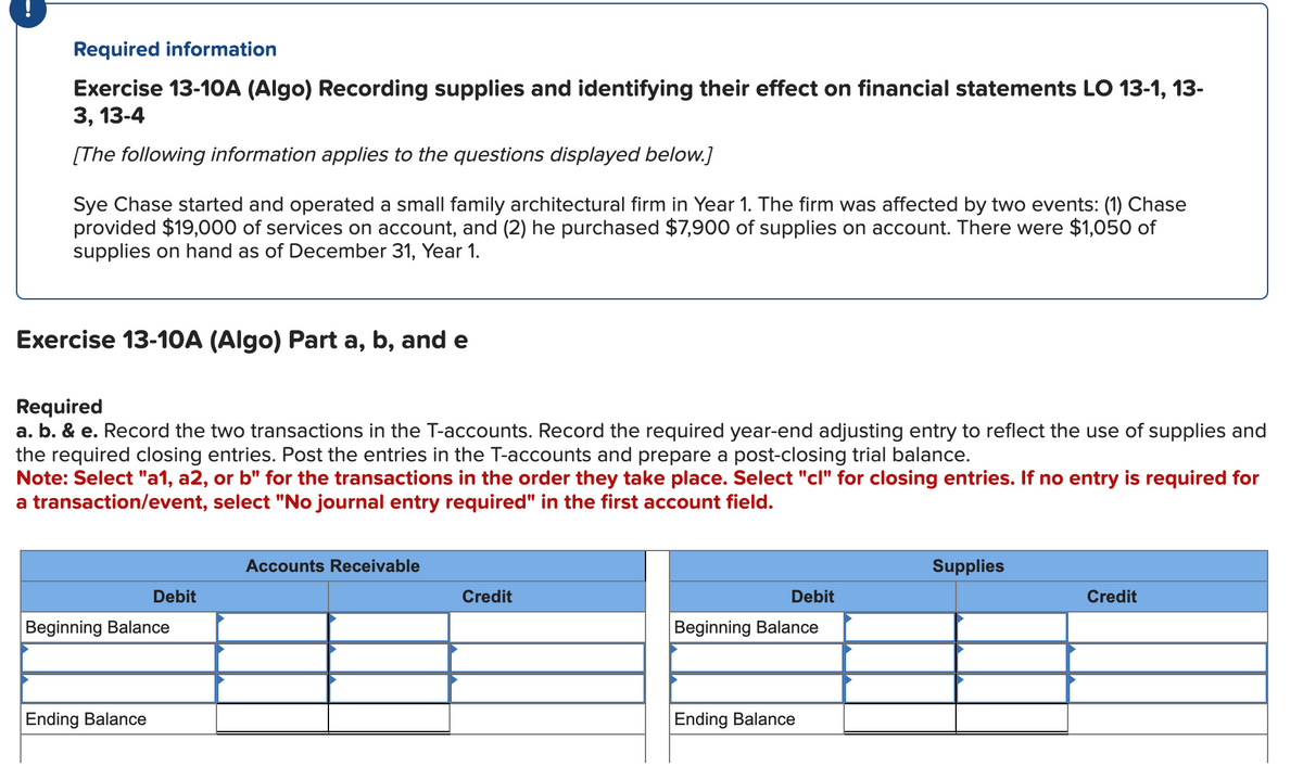 Required information
Exercise 13-10A (Algo) Recording supplies and identifying their effect on financial statements LO 13-1, 13-
3, 13-4
[The following information applies to the questions displayed below.]
Sye Chase started and operated a small family architectural firm in Year 1. The firm was affected by two events: (1) Chase
provided $19,000 of services on account, and (2) he purchased $7,900 of supplies on account. There were $1,050 of
supplies on hand as of December 31, Year 1.
Exercise 13-10A (Algo) Part a, b, and e
Required
a. b. & e. Record the two transactions in the T-accounts. Record the required year-end adjusting entry to reflect the use of supplies and
the required closing entries. Post the entries in the T-accounts and prepare a post-closing trial balance.
Note: Select "a1, a2, or b" for the transactions in the order they take place. Select "cl" for closing entries. If no entry is required for
a transaction/event, select "No journal entry required" in the first account field.
Debit
Beginning Balance
Ending Balance
Accounts Receivable
Credit
Debit
Beginning Balance
Ending Balance
Supplies
Credit