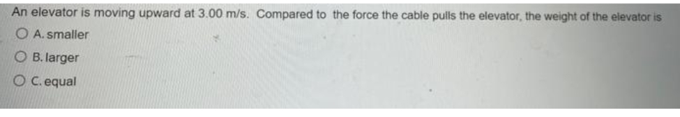 An elevator is moving upward at 3.00 m/s. Compared to the force the cable pulls the elevator, the weight of the elevator is
O A. smaller
O B. larger
O C. equal
