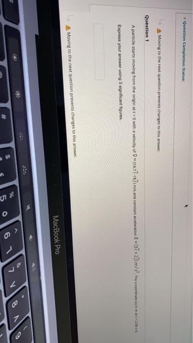 %23
Question Completion Status:
a Moving to the next question prevents changes to this answer.
Question 1
A particle starts moving from the origin at t-0 with a velocity of V=(14.77-18/) mis and constant acceleration a-(31+2) m/s The wcoordnate inmu208s
Express your answer using 3 significant figures.
A Moving to the next question prevents changes to this answer.
MacBook Pro
6 1
