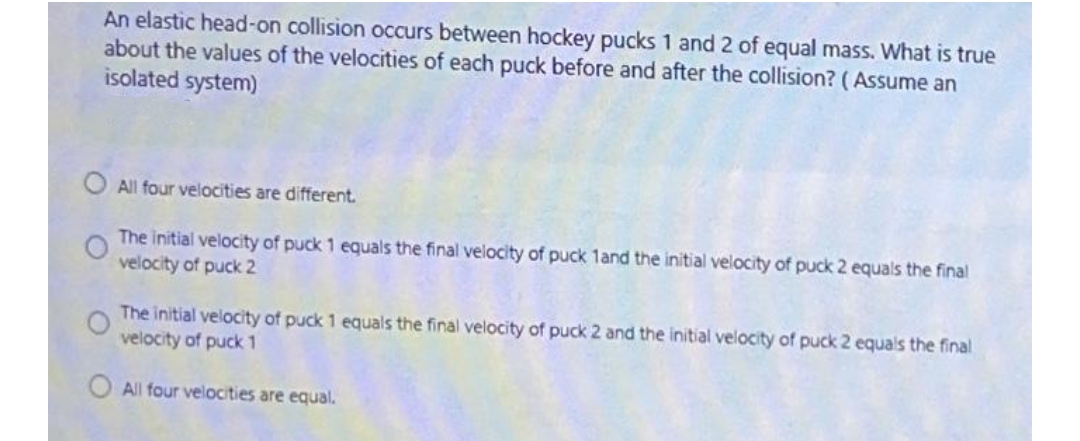 An elastic head-on collision occurs between hockey pucks 1 and 2 of equal mass. What is true
about the values of the velocities of each puck before and after the collision? (Assume an
isolated system)
O All four velocities are different.
The initial velocity of puck 1 equals the final velocity of puck 1and the initial velocity of puck 2 equals the final
velocity of puck 2
The initial velocity of puck 1 equals the final velocity of puck 2 and the initial velocity of puck 2 equals the final
velocity of puck 1
O All four velocities are equal.
