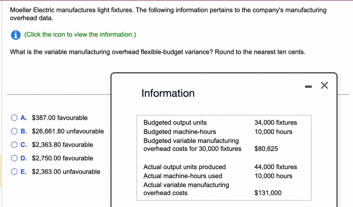 Moeller Electric manufactures light fixtures. The following information pertains to the company's manufacturing
overhead data.
i (Click the icon to view the information.)
What is the variable manufacturing overhead flexible-budget variance? Round to the nearest ten cents.
A. $387.00 favourable
B. $26,661.80 unfavourable
C. $2,363.80 favourable
D. $2,750.00 favourable
E. $2,363.00 unfavourable
Information
Budgeted output units
Budgeted machine-hours
Budgeted variable manufacturing
overhead costs for 30,000 fixtures
Actual output units produced
Actual machine-hours used
Actual variable manufacturing
overhead costs
34,000 fixtures
10,000 hours
$80,625
44,000 fixtures
10,000 hours
$131,000
X