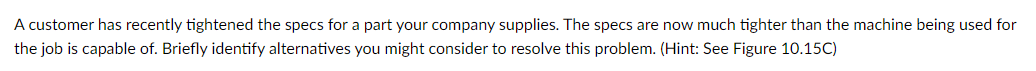 A customer has recently tightened the specs for a part your company supplies. The specs are now much tighter than the machine being used for
the job is capable of. Briefly identify alternatives you might consider to resolve this problem. (Hint: See Figure 10.15C)