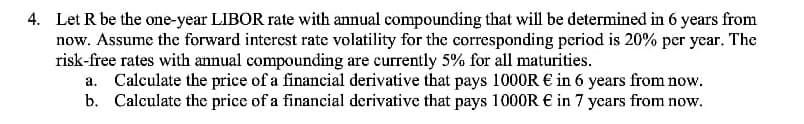 4. Let R be the one-year LIBOR rate with annual compounding that will be determined in 6 years from
now. Assume the forward interest rate volatility for the corresponding period is 20% per year. The
risk-free rates with annual compounding are currently 5% for all maturities.
a. Calculate the price of a financial derivative that pays 1000R € in 6 years from now.
b. Calculate the price of a financial derivative that pays 1000R € in 7 years from now.