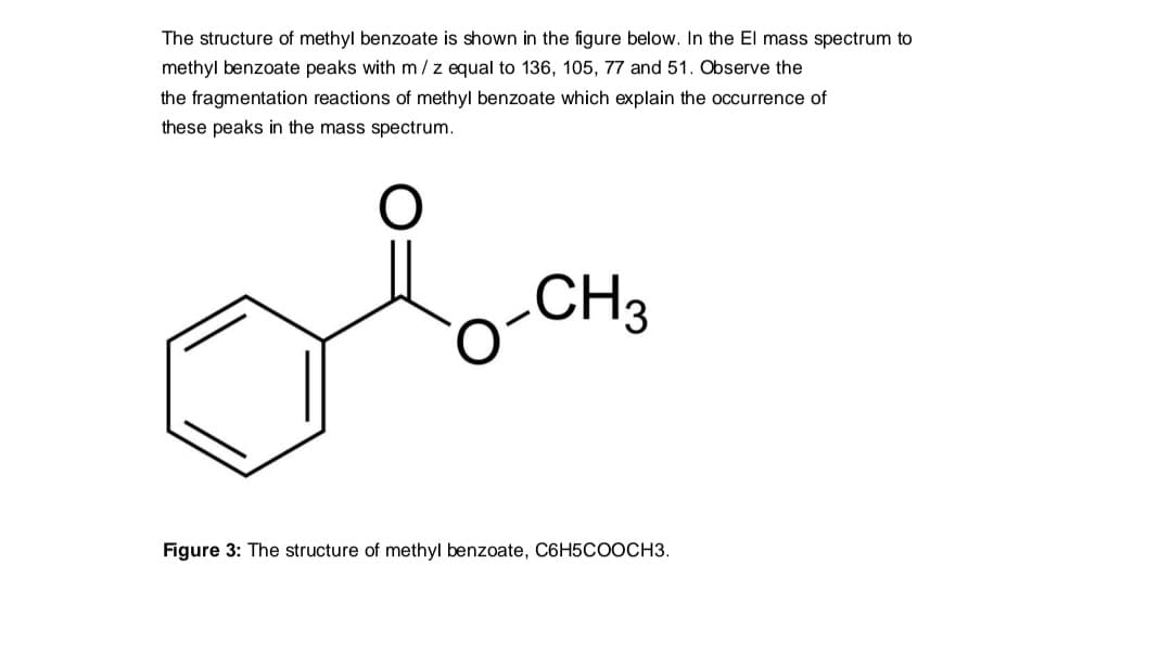 The structure of methyl benzoate is shown in the figure below. In the El mass spectrum to
methyl benzoate peaks with m /z equal to 136, 105, 77 and 51. Observe the
the fragmentation reactions of methyl benzoate which explain the occurrence of
these peaks in the mass spectrum.
o-CH3
Figure 3: The structure of methyl benzoate, C6H5COOCH3.
