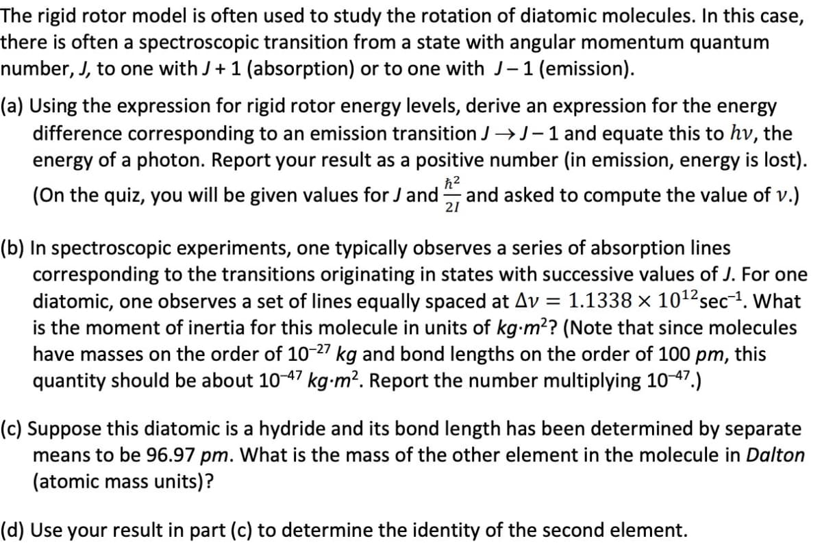 The rigid rotor model is often used to study the rotation of diatomic molecules. In this case,
there is often a spectroscopic transition from a state with angular momentum quantum
number, J, to one with J+ 1 (absorption) or to one with J-1 (emission).
(a) Using the expression for rigid rotor energy levels, derive an expression for the energy
difference corresponding to an emission transition J→J-1 and equate this to hv, the
energy of a photon. Report your result as a positive number (in emission, energy is lost).
(On the quiz, you will be given values for J and
and asked to compute the value of v.)
21
(b) In spectroscopic experiments, one typically observes a series of absorption lines
corresponding to the transitions originating in states with successive values of J. For one
diatomic, one observes a set of lines equally spaced at Av
is the moment of inertia for this molecule in units of kg-m?? (Note that since molecules
have masses on the order of 10-27 kg and bond lengths on the order of 100 pm, this
quantity should be about 10-47 kg-m². Report the number multiplying 10-47.)
= 1.1338 × 1012sec-1. What
(c) Suppose this diatomic is a hydride and its bond length has been determined by separate
means to be 96.97 pm. What is the mass of the other element in the molecule in Dalton
(atomic mass units)?
(d) Use your result in part (c) to determine the identity of the second element.
