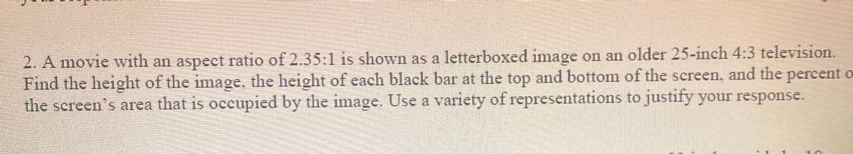 2. A movie with an aspect ratio of 2.35:1 is shown as a letterboxed image on an older 25-inch 4:3 television.
Find the height of the image. the height of each black bar at the top and bottom of the screen, and the percent o
the screen's area that is occupied by the image. Use a variety of representations to justify your response.