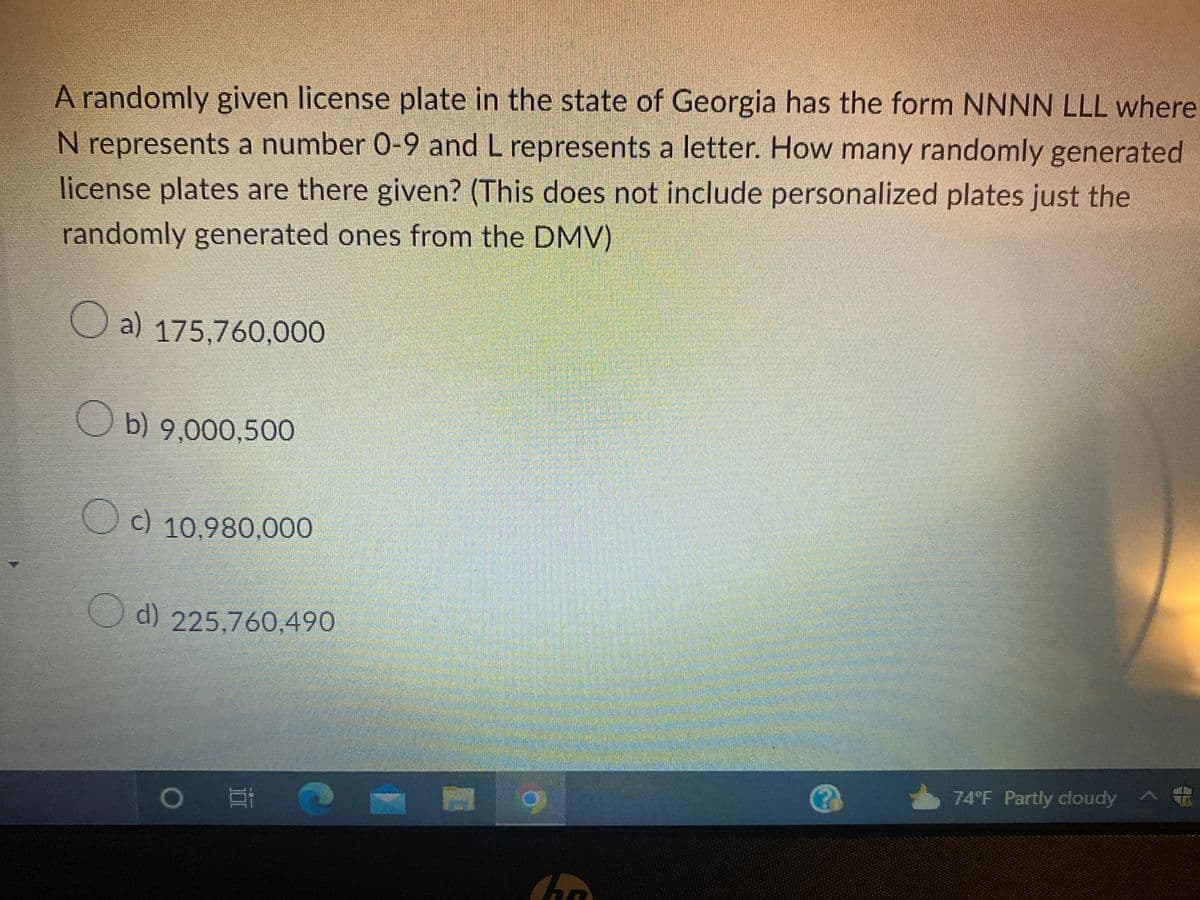 A randomly given license plate in the state of Georgia has the form NNNN LLL where
N represents a number 0-9 and L represents a letter. How many randomly generated
license plates are there given? (This does not include personalized plates just the
randomly generated ones from the DMV)
C
a) 175,760,000
b) 9,000,500
c) 10,980,000
d) 225,760,490
O
O
h
74°F Partly cloudy