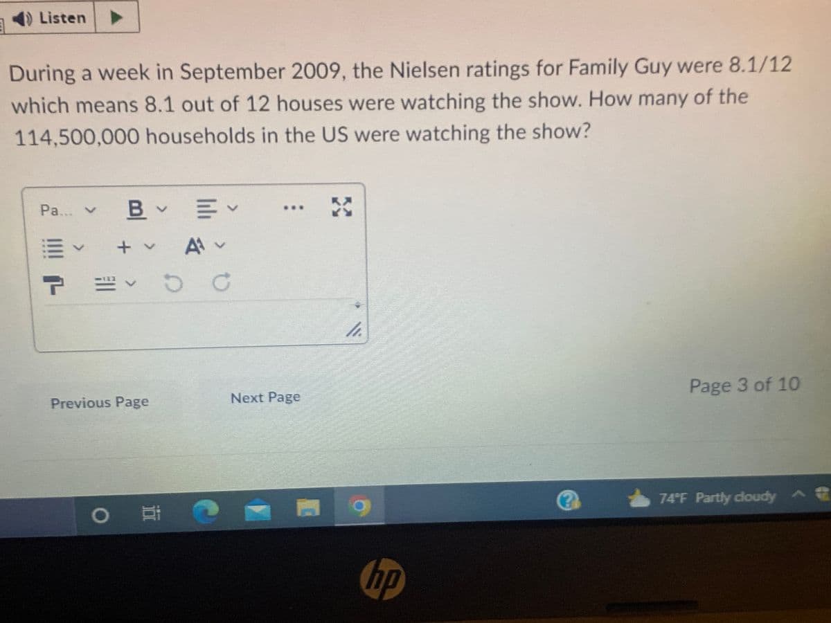 Listen
During a week in September 2009, the Nielsen ratings for Family Guy were 8.1/12
which means 8.1 out of 12 houses were watching the show. How many of the
114,500,000 households in the US were watching the show?
Pa... ✓ B v
B
≡~
T =122
+ v
Previous Page
Ev
三
Av
DC
O i
Next Page
4.
hp
(?
Page 3 of 10
74°F Partly cloudy ^