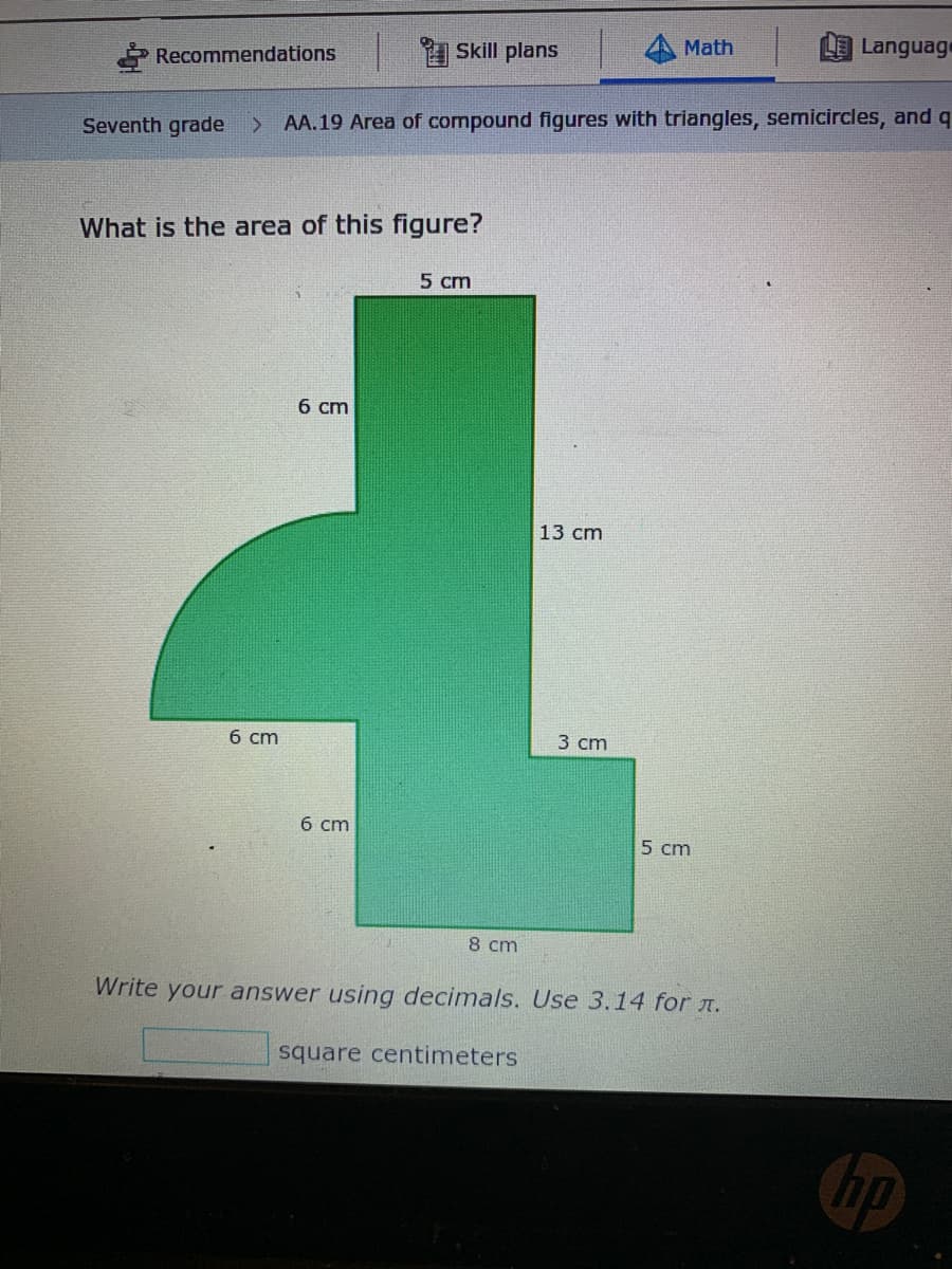 Math
Language
Skill plans
Recommendations
Seventh grade
AA.19 Area of compound figures with triangles, semicircles, and q
What is the area of this figure?
5 cm
б ст
13 cm
б ст
3 сm
б ст
5 cm
8 cm
Write your answer using decimals. Use 3.14 for A.
square centimeters
hp
