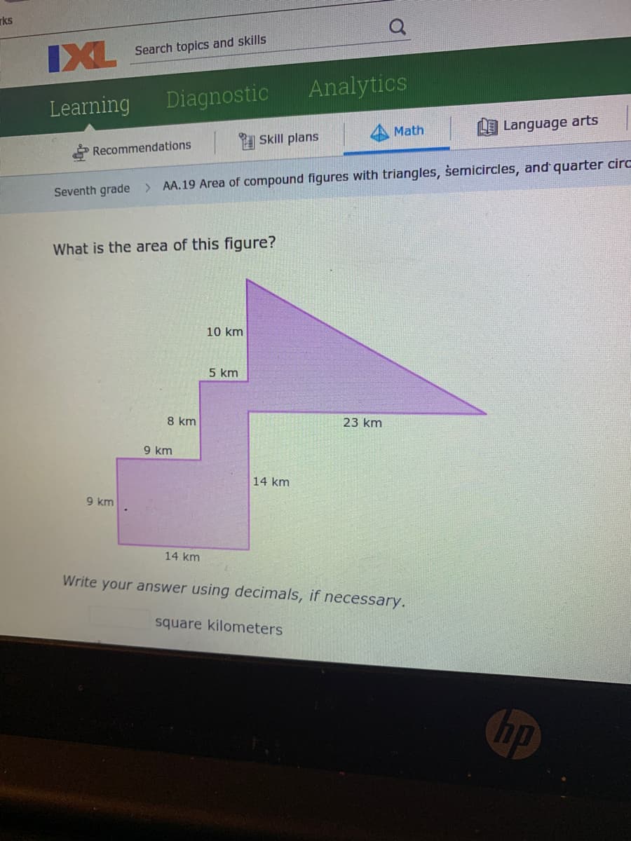 rks
IXL
Search topics and skills
Analytics
Learning
Diagnostic
Math
L Language arts
Skill plans
* Recommendations
Seventh grade > AA.19 Area of compound figures with triangles, semicircles, and quarter circ
What is the area of this figure?
10 km
5 km
8 km
23 km
9 km
14 km
9 km
14 km
Write your answer using decimals, if necessary.
square kilometers
hp
