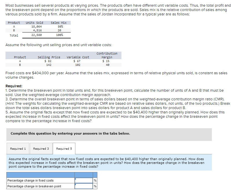 Most businesses sell several products at varying prices. The products often have different unit variable costs. Thus, the total profit and
the breakeven point depend on the proportions in which the products are sold. Sales mix is the relative contribution of sales among
various products sold by a firm. Assume that the sales of Jordan Incorporated for a typical year are as follows:
Product Units Sold
Sales Mix
A
B
Total
18,064
4,516
22,580
80%
20
100%
Assume the following unit selling prices and unit variable costs:
Product
A
B
Selling Price
$ 82
142
Variable Cost
$ 67
102
Contribution
Margin
$ 15
40
Fixed costs are $404,000 per year. Assume that the sales mix, expressed in terms of relative physical units sold, is constant as sales
volume changes.
Required:
1. Determine the breakeven point in total units and, for this breakeven point, calculate the number of units of A and B that must be
sold. Use the weighted-average contribution margin approach.
3. Determine the overall breakeven point in terms of sales dollars based on the weighted-average contribution margin ratio (CMR).
(Hint: The weights for calculating the weighted-average CMR are based on relative sales dollars, not units, of the two products.) Break
down the total sales dollars breakeven point into sales dollars for product A and sales dollars for product B.
5. Assume the original facts except that now fixed costs are expected to be $40,400 higher than originally planned. How does this
expected increase in fixed costs affect the breakeven point in units? How does the percentage change in the breakeven point
compare to the percentage increase in fixed costs?
Complete this question by entering your answers in the tabs below.
Required 1 Required 3
Required 5
Assume the original facts except that now fixed costs are expected to be $40,400 higher than originally planned. How does
this expected increase in fixed costs affect the breakeven point in units? How does the percentage change in the breakeven
point compare to the percentage increase in fixed costs?
Percentage change in fixed costs
%
Percentage change in breakeven point
%