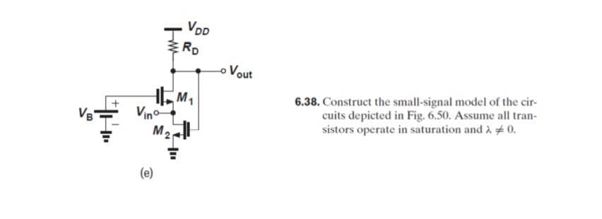 VDD
RD
o Vout
Vino
M2
6.38. Construct the small-signal model of the cir-
cuits depicted in Fig. 6.50. Assume all tran-
sistors operate in saturation and à #0.
VB
(e)
