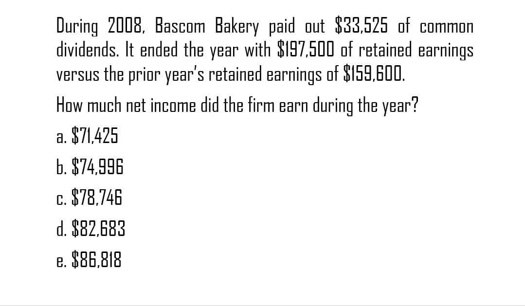 During 2008, Bascom Bakery paid out $33,525 of common
dividends. It ended the year with $197,500 of retained earnings
versus the prior year's retained earnings of $159,600.
How much net income did the firm earn during the year?
a. $71,425
b. $74,996
c. $78.746
d. $82,683
e. $86,818