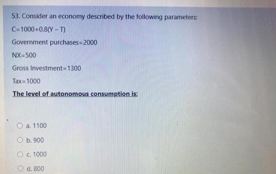 53. Consider an economy described by the following parameters:
C=1000 +0.8(Y - T)
Government purchases=2000
NX=500
Gross Investment=D1300
Tax=1000
The level of autonomous consumption is:
O a. 1100
O b. 900
Oc. 1000
O d. 800
